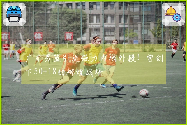 广东男篮引进强力内线外援！曾创下50+18的辉煌战绩