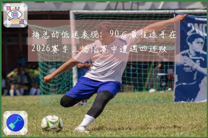 梅总的低迷表现：90后最佳选手在2026赛季三场比赛中遭遇四连败