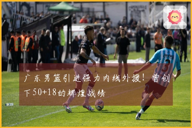 广东男篮引进强力内线外援！曾创下50+18的辉煌战绩