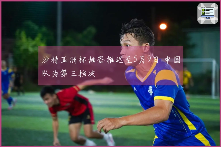 沙特亚洲杯抽签推迟至5月9日 中国队为第三档次