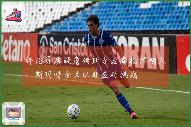 评论员质疑詹姆斯季后赛指挥湖人，斯玛特全力以赴应对挑战