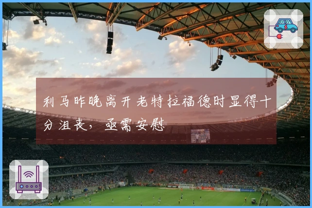 利马昨晚离开老特拉福德时显得十分沮丧，亟需安慰