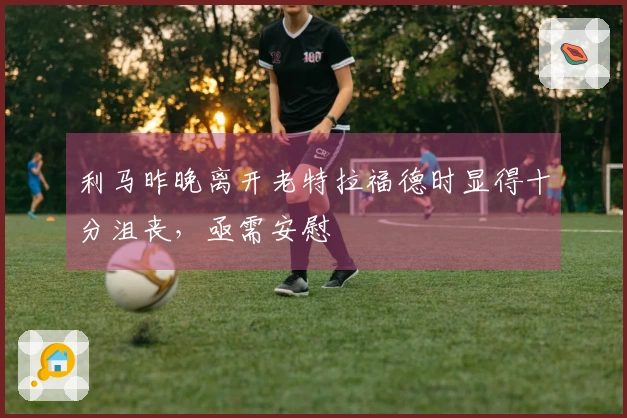 利马昨晚离开老特拉福德时显得十分沮丧，亟需安慰