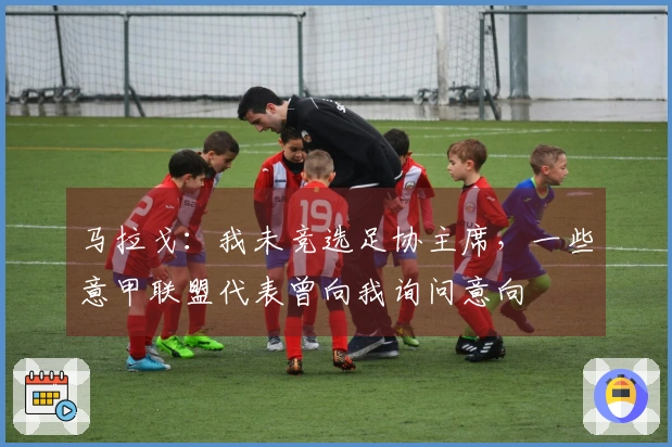 马拉戈：我未竞选足协主席，一些意甲联盟代表曾向我询问意向